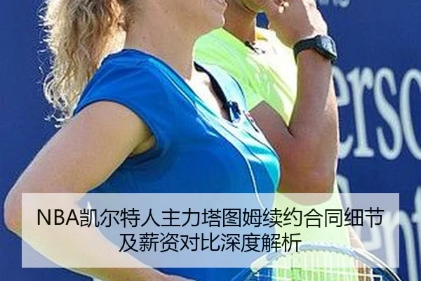 NBA凯尔特人主力塔图姆续约合同细节及薪资对比深度解析